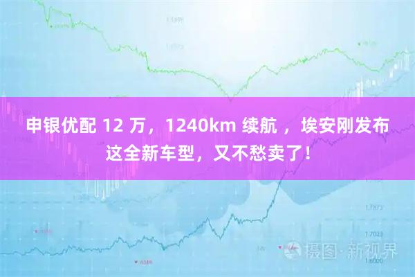 申银优配 12 万，1240km 续航 ，埃安刚发布这全新车型，又不愁卖了！