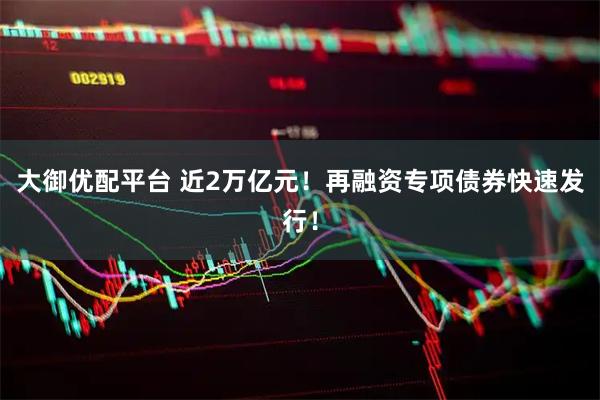 大御优配平台 近2万亿元！再融资专项债券快速发行！