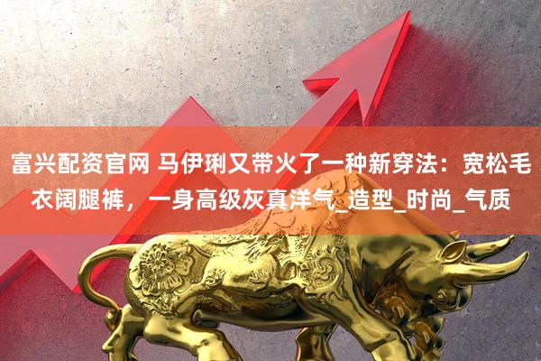 富兴配资官网 马伊琍又带火了一种新穿法：宽松毛衣阔腿裤，一身高级灰真洋气_造型_时尚_气质