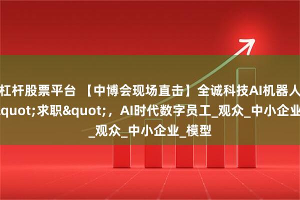 杠杆股票平台 【中博会现场直击】全诚科技AI机器人现场"求职"，AI时代数字员工_观众_中小企业_模型