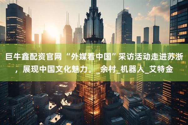巨牛鑫配资官网 “外媒看中国”采访活动走进苏浙，展现中国文化魅力。_余村_机器人_艾特金