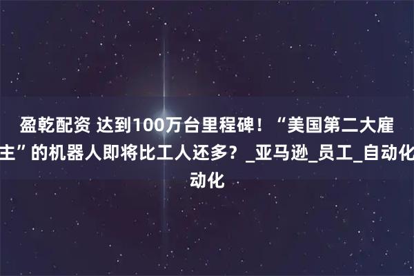 盈乾配资 达到100万台里程碑！“美国第二大雇主”的机器人即将比工人还多？_亚马逊_员工_自动化