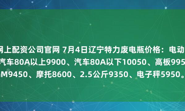 网上配资公司官网 7月4日辽宁特力废电瓶价格：电动9800、大干9350、汽车80A以上9900、汽车80A以下10050、高板9950、电轿9650、AGM9450、摩托8600、2.5公斤9350、电子秤5950。（单位：元/吨）（7月11日前到公司卸完车上浮100元/吨）