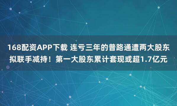 168配资APP下载 连亏三年的普路通遭两大股东拟联手减持！第一大股东累计套现或超1.7亿元