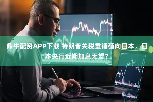 鼎牛配资APP下载 特朗普关税重锤砸向日本，日本央行近期加息无望？