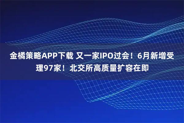金橘策略APP下载 又一家IPO过会！6月新增受理97家！北交所高质量扩容在即