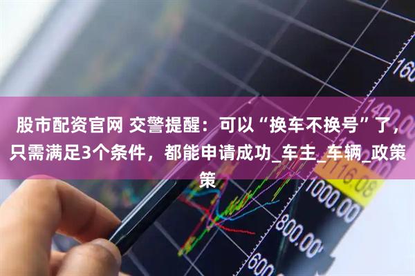 股市配资官网 交警提醒：可以“换车不换号”了，只需满足3个条件，都能申请成功_车主_车辆_政策