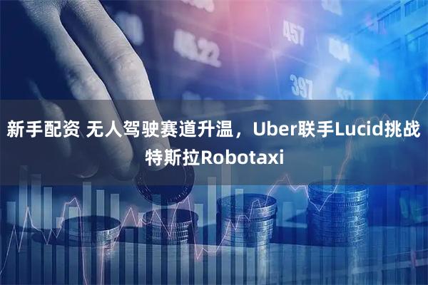 新手配资 无人驾驶赛道升温，Uber联手Lucid挑战特斯拉Robotaxi