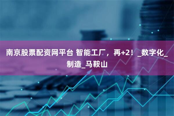 南京股票配资网平台 智能工厂，再+2！_数字化_制造_马鞍山
