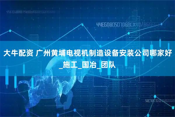 大牛配资 广州黄埔电视机制造设备安装公司哪家好_施工_国冶_团队