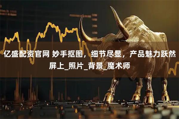 亿盛配资官网 妙手抠图，细节尽显，产品魅力跃然屏上_照片_背景_魔术师