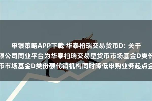 申银策略APP下载 华泰柏瑞交易货币D: 关于增加中国光大银行股份有限公司同业平台为华泰柏瑞交易型货币市场基金D类份额代销机构同时降低申购业务起点金额的公告
