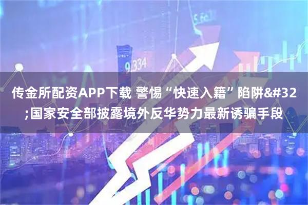 传金所配资APP下载 警惕“快速入籍”陷阱 国家安全部披露境外反华势力最新诱骗手段