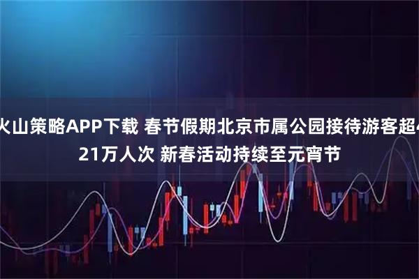 火山策略APP下载 春节假期北京市属公园接待游客超421万人次 新春活动持续至元宵节