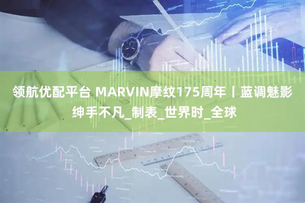 领航优配平台 MARVIN摩纹175周年丨蓝调魅影 绅手不凡_制表_世界时_全球