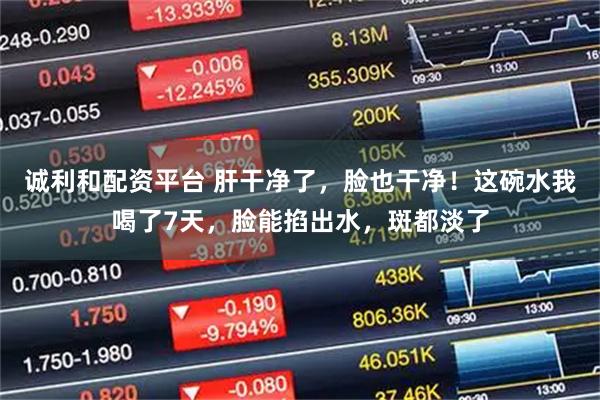 诚利和配资平台 肝干净了，脸也干净！这碗水我喝了7天，脸能掐出水，斑都淡了