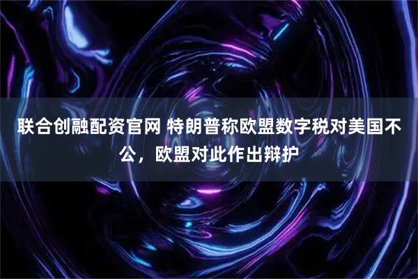 联合创融配资官网 特朗普称欧盟数字税对美国不公，欧盟对此作出辩护