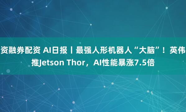 融资融券配资 AI日报丨最强人形机器人“大脑”！英伟达推Jetson Thor，AI性能暴涨7.5倍