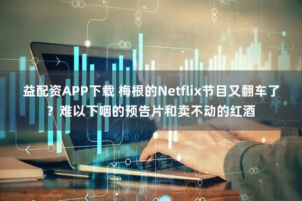 益配资APP下载 梅根的Netflix节目又翻车了？难以下咽的预告片和卖不动的红酒
