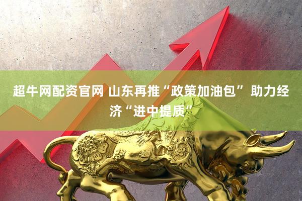 超牛网配资官网 山东再推“政策加油包” 助力经济“进中提质”