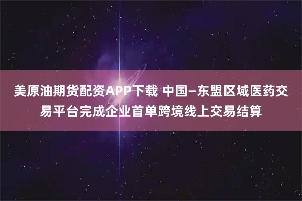 美原油期货配资APP下载 中国—东盟区域医药交易平台完成企业首单跨境线上交易结算