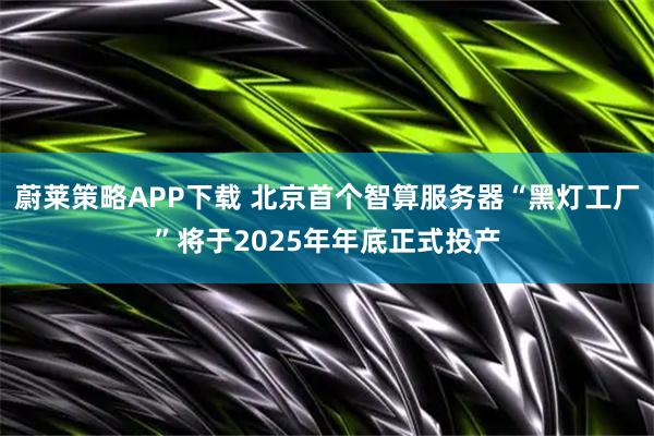 蔚莱策略APP下载 北京首个智算服务器“黑灯工厂”将于2025年年底正式投产