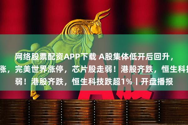 网络股票配资APP下载 A股集体低开后回升，创指翻红！游戏股普涨，完美世界涨停，芯片股走弱！港股齐跌，恒生科技跌超1%丨开盘播报